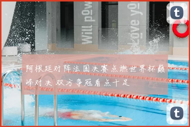 阿根廷对阵法国决赛点燃世界杯巅峰对决 双方争冠看点十足