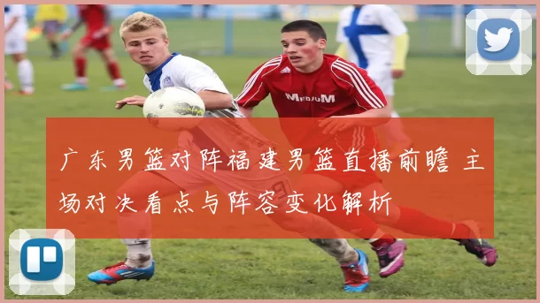 广东男篮对阵福建男篮直播前瞻 主场对决看点与阵容变化解析