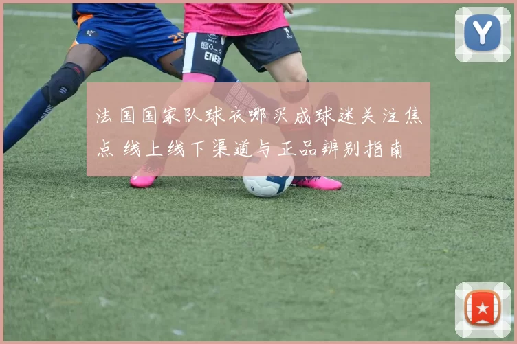 法国国家队球衣哪买成球迷关注焦点 线上线下渠道与正品辨别指南