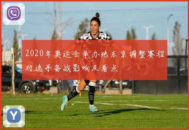 2020年奥运会举办地东京调整赛程对选手备战影响及看点