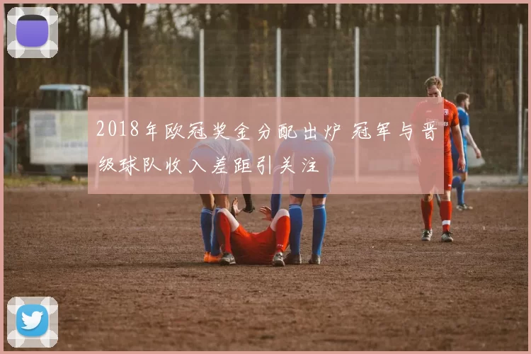 2018年欧冠奖金分配出炉 冠军与晋级球队收入差距引关注