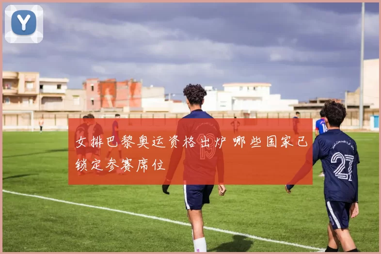 女排巴黎奥运资格出炉 哪些国家已锁定参赛席位