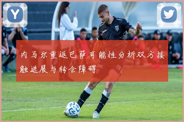 内马尔重返巴萨可能性分析双方接触进展与转会障碍